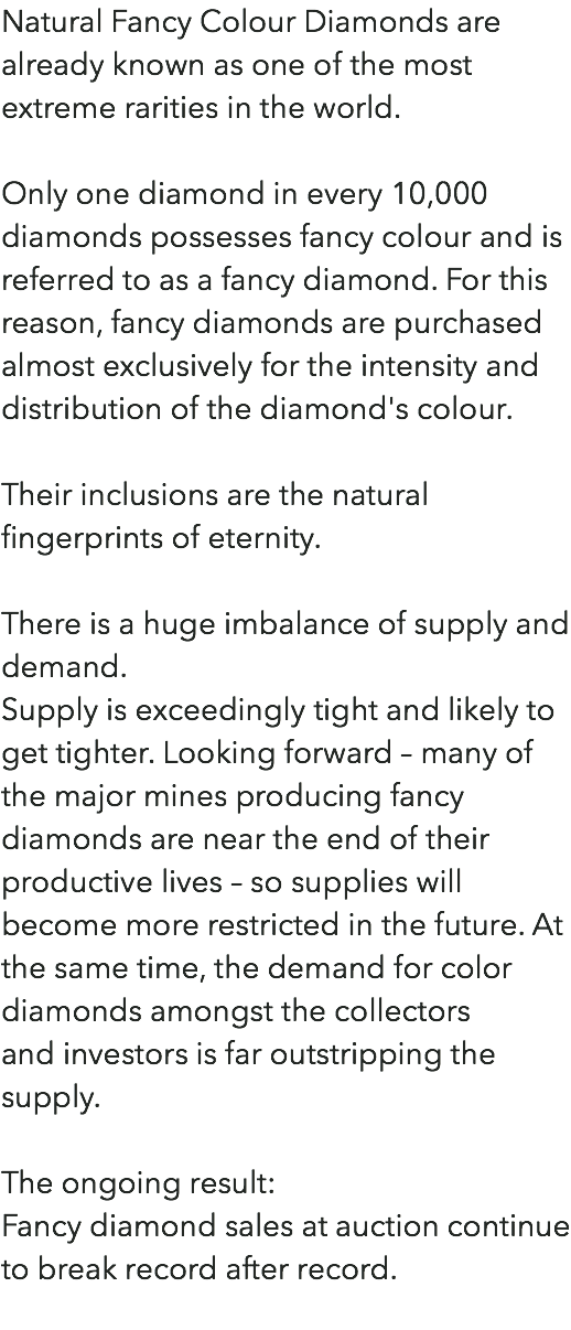 Natural Fancy Colour Diamonds are already known as one of the most extreme rarities in the world. Only one diamond in every 10,000 diamonds possesses fancy colour and is referred to as a fancy diamond. For this reason, fancy diamonds are purchased almost exclusively for the intensity and distribution of the diamond's colour. Their inclusions are the natural fingerprints of eternity. There is a huge imbalance of supply and demand. Supply is exceedingly tight and likely to get tighter. Looking forward – many of the major mines producing fancy diamonds are near the end of their productive lives – so supplies will become more restricted in the future. At the same time, the demand for color diamonds amongst the collectors  and investors is far outstripping the supply. The ongoing result: Fancy diamond sales at auction continue to break record after record. 