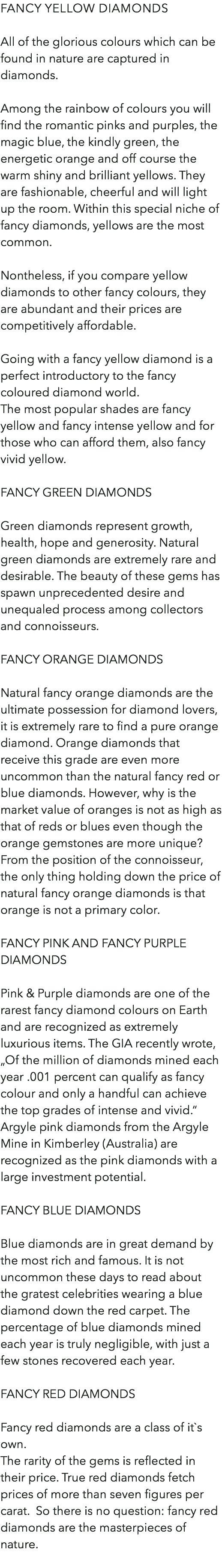 Fancy yellow diamonds All of the glorious colours which can be found in nature are captured in diamonds. Among the rainbow of colours you will find the romantic pinks and purples, the magic blue, the kindly green, the energetic orange and off course the warm shiny and brilliant yellows. They are fashionable, cheerful and will light up the room. Within this special niche of fancy diamonds, yellows are the most common. Nontheless, if you compare yellow diamonds to other fancy colours, they are abundant and their prices are competitively affordable. Going with a fancy yellow diamond is a perfect introductory to the fancy coloured diamond world. The most popular shades are fancy yellow and fancy intense yellow and for those who can afford them, also fancy vivid yellow. Fancy green diamonds Green diamonds represent growth, health, hope and generosity. Natural green diamonds are extremely rare and desirable. The beauty of these gems has spawn unprecedented desire and unequaled process among collectors and connoisseurs. Fancy orange diamonds Natural fancy orange diamonds are the ultimate possession for diamond lovers, it is extremely rare to find a pure orange diamond. Orange diamonds that receive this grade are even more uncommon than the natural fancy red or blue diamonds. However, why is the market value of oranges is not as high as that of reds or blues even though the orange gemstones are more unique? From the position of the connoisseur, the only thing holding down the price of natural fancy orange diamonds is that orange is not a primary color. Fancy pink and fancy purple diamonds Pink & Purple diamonds are one of the rarest fancy diamond colours on Earth and are recognized as extremely luxurious items. The GIA recently wrote, „Of the million of diamonds mined each year .001 percent can qualify as fancy colour and only a handful can achieve the top grades of intense and vivid.“ Argyle pink diamonds from the Argyle Mine in Kimberley (Australia) are recognized as the pink diamonds with a large investment potential. Fancy blue diamonds Blue diamonds are in great demand by the most rich and famous. It is not uncommon these days to read about the gratest celebrities wearing a blue diamond down the red carpet. The percentage of blue diamonds mined each year is truly negligible, with just a few stones recovered each year. Fancy red diamonds Fancy red diamonds are a class of it`s own. The rarity of the gems is reflected in their price. True red diamonds fetch prices of more than seven figures per carat. So there is no question: fancy red diamonds are the masterpieces of nature. 