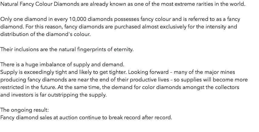 Natural Fancy Colour Diamonds are already known as one of the most extreme rarities in the world. Only one diamond in every 10,000 diamonds possesses fancy colour and is referred to as a fancy diamond. For this reason, fancy diamonds are purchased almost exclusively for the intensity and distribution of the diamond's colour. Their inclusions are the natural fingerprints of eternity. There is a huge imbalance of supply and demand. Supply is exceedingly tight and likely to get tighter. Looking forward – many of the major mines producing fancy diamonds are near the end of their productive lives – so supplies will become more restricted in the future. At the same time, the demand for color diamonds amongst the collectors  and investors is far outstripping the supply. The ongoing result: Fancy diamond sales at auction continue to break record after record. 