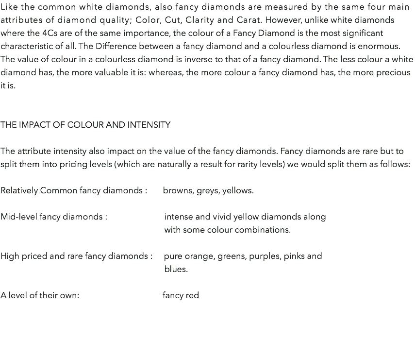 Like the common white diamonds, also fancy diamonds are measured by the same four main attributes of diamond quality; Color, Cut, Clarity and Carat. However, unlike white diamonds where the 4Cs are of the same importance, the colour of a Fancy Diamond is the most significant characteristic of all. The Difference between a fancy diamond and a colourless diamond is enormous. The value of colour in a colourless diamond is inverse to that of a fancy diamond. The less colour a white diamond has, the more valuable it is: whereas, the more colour a fancy diamond has, the more precious it is. The Impact of colour and intensity The attribute intensity also impact on the value of the fancy diamonds. Fancy diamonds are rare but to split them into pricing levels (which are naturally a result for rarity levels) we would split them as follows:  Relatively Common fancy diamonds : browns, greys, yellows. Mid-level fancy diamonds : intense and vivid yellow diamonds along  with some colour combinations. High priced and rare fancy diamonds : pure orange, greens, purples, pinks and   blues. A level of their own: fancy red  