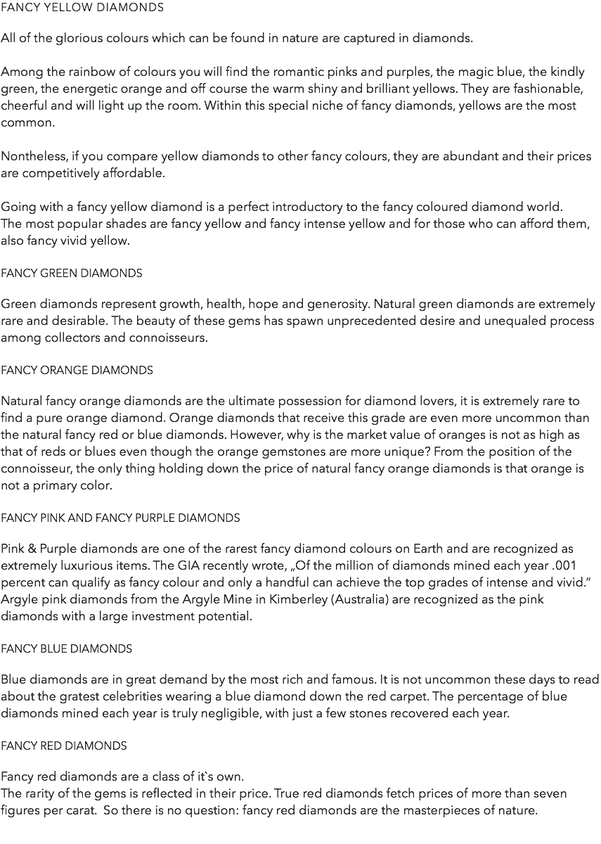 Fancy yellow diamonds All of the glorious colours which can be found in nature are captured in diamonds. Among the rainbow of colours you will find the romantic pinks and purples, the magic blue, the kindly green, the energetic orange and off course the warm shiny and brilliant yellows. They are fashionable, cheerful and will light up the room. Within this special niche of fancy diamonds, yellows are the most common. Nontheless, if you compare yellow diamonds to other fancy colours, they are abundant and their prices are competitively affordable. Going with a fancy yellow diamond is a perfect introductory to the fancy coloured diamond world. The most popular shades are fancy yellow and fancy intense yellow and for those who can afford them, also fancy vivid yellow. Fancy green diamonds Green diamonds represent growth, health, hope and generosity. Natural green diamonds are extremely rare and desirable. The beauty of these gems has spawn unprecedented desire and unequaled process among collectors and connoisseurs. Fancy orange diamonds Natural fancy orange diamonds are the ultimate possession for diamond lovers, it is extremely rare to find a pure orange diamond. Orange diamonds that receive this grade are even more uncommon than the natural fancy red or blue diamonds. However, why is the market value of oranges is not as high as that of reds or blues even though the orange gemstones are more unique? From the position of the connoisseur, the only thing holding down the price of natural fancy orange diamonds is that orange is not a primary color. Fancy pink and fancy purple diamonds Pink & Purple diamonds are one of the rarest fancy diamond colours on Earth and are recognized as extremely luxurious items. The GIA recently wrote, „Of the million of diamonds mined each year .001 percent can qualify as fancy colour and only a handful can achieve the top grades of intense and vivid.“ Argyle pink diamonds from the Argyle Mine in Kimberley (Australia) are recognized as the pink diamonds with a large investment potential. Fancy blue diamonds Blue diamonds are in great demand by the most rich and famous. It is not uncommon these days to read about the gratest celebrities wearing a blue diamond down the red carpet. The percentage of blue diamonds mined each year is truly negligible, with just a few stones recovered each year. Fancy red diamonds Fancy red diamonds are a class of it`s own. The rarity of the gems is reflected in their price. True red diamonds fetch prices of more than seven figures per carat. So there is no question: fancy red diamonds are the masterpieces of nature. 